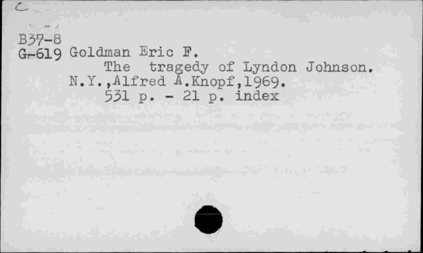 ﻿B3>?-8
G-619 Goldman Eric F.
The tragedy of Lyndon Johnson. N.Y.,Alfred A.Knopf,1969.
531 p. - 21 p. index